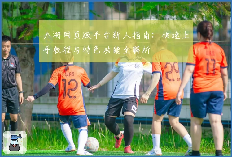 九游网页版平台新人指南:快速上手教程与特色功能全解析