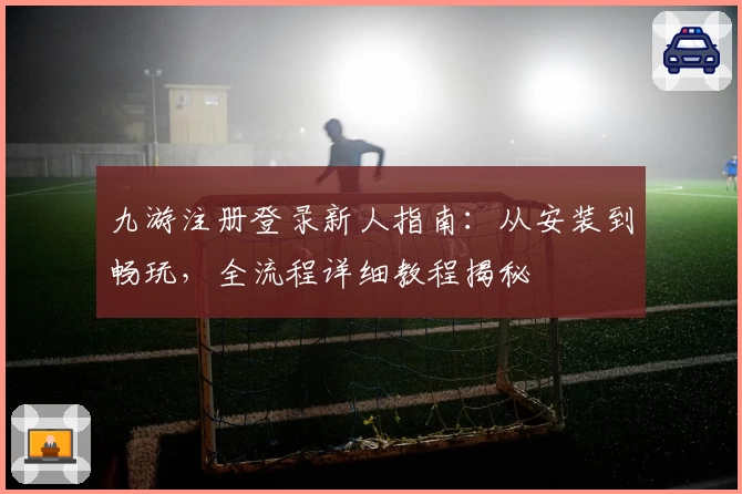 九游注册登录新人指南：从安装到畅玩，全流程详细教程揭秘