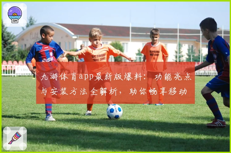 九游体育app最新版爆料：功能亮点与安装方法全解析，助你畅享移动端运动体验