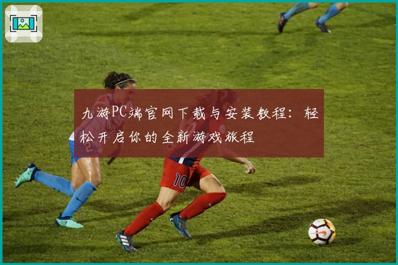 九游PC端官网下载与安装教程：轻松开启你的全新游戏旅程