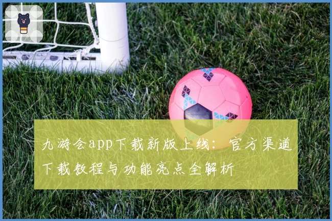 九游会app下载新版上线：官方渠道下载教程与功能亮点全解析