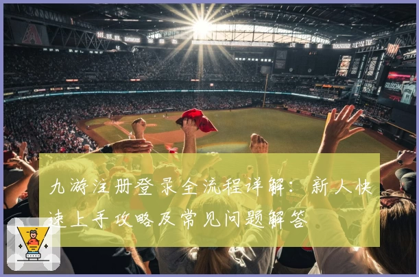 九游注册登录全流程详解：新人快速上手攻略及常见问题解答