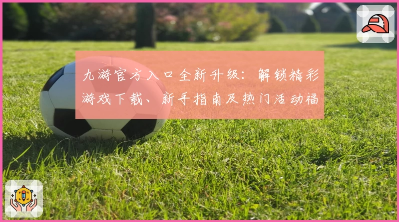 九游官方入口全新升级：解锁精彩游戏下载、新手指南及热门活动福利