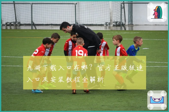 九游下载入口在哪？官方正版极速入口及安装教程全解析