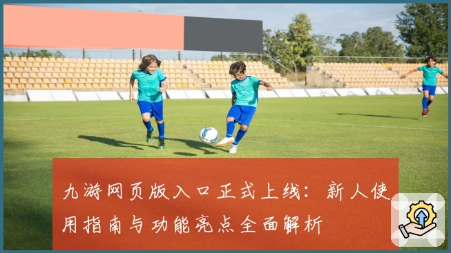 九游网页版入口正式上线：新人使用指南与功能亮点全面解析