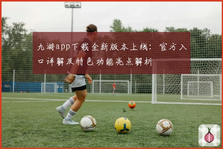 九游app下载全新版本上线：官方入口详解及特色功能亮点解析