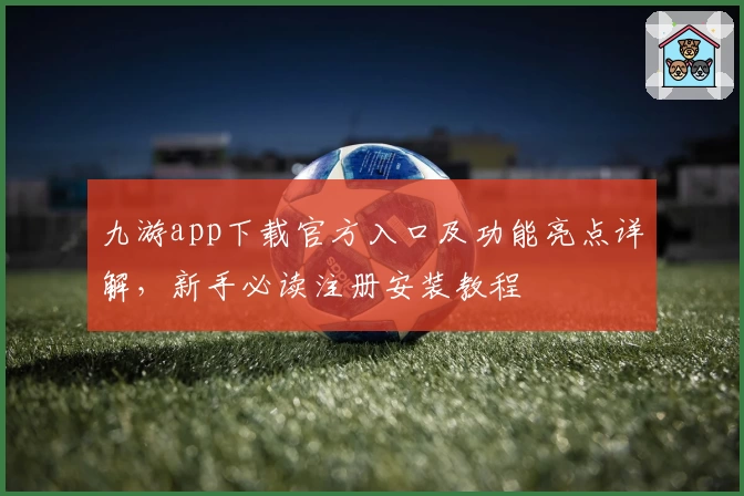 九游app下载官方入口及功能亮点详解，新手必读注册安装教程