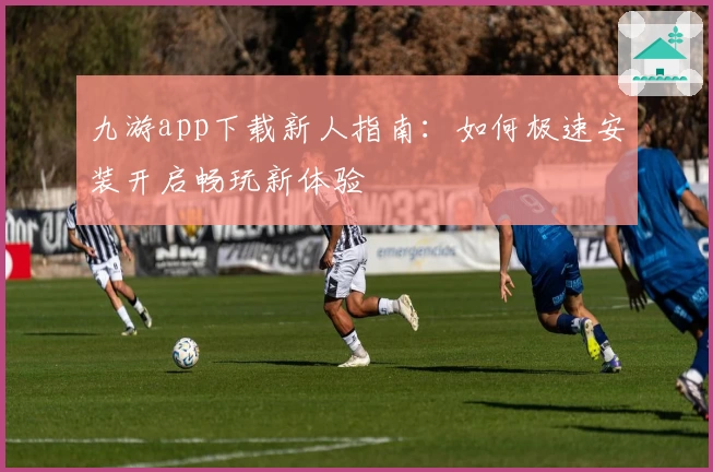 九游app下载新人指南：如何极速安装开启畅玩新体验
