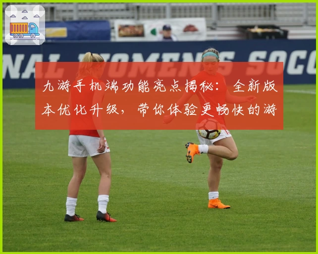 九游手机端功能亮点揭秘：全新版本优化升级，带你体验更畅快的游戏世界