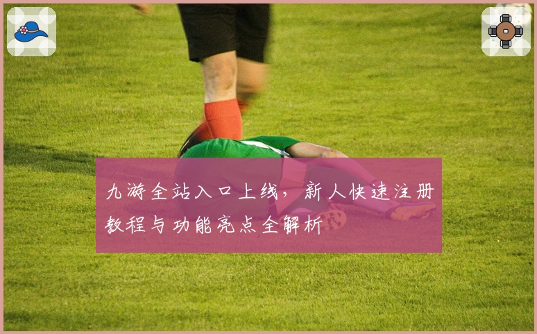 九游全站入口上线，新人快速注册教程与功能亮点全解析