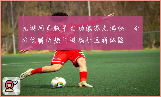 九游网页版平台功能亮点揭秘：全方位解析热门游戏社区新体验