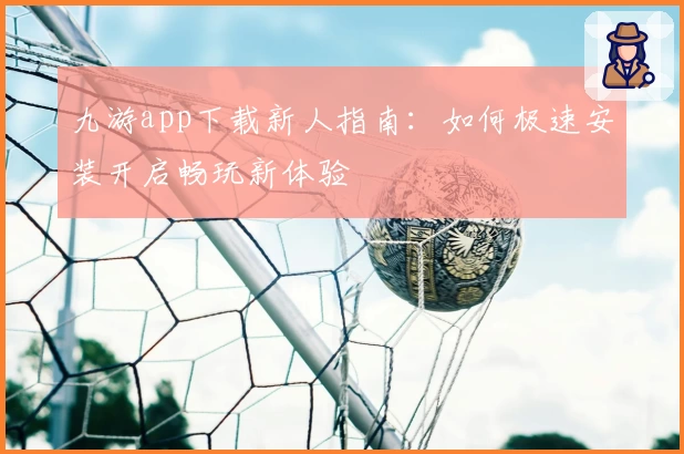 九游app下载新人指南：如何极速安装开启畅玩新体验