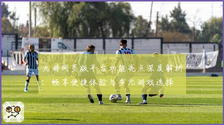 九游网页版平台功能亮点深度解析：畅享便捷体验与多元游戏选择