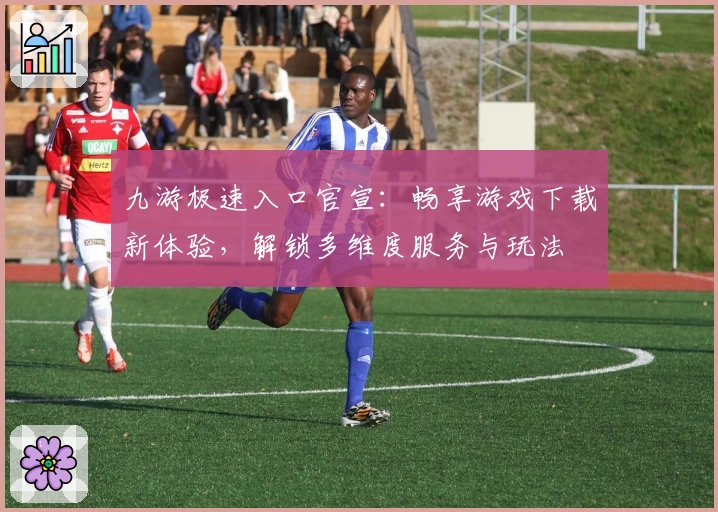 九游极速入口官宣：畅享游戏下载新体验，解锁多维度服务与玩法