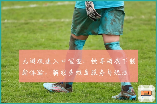 九游极速入口官宣：畅享游戏下载新体验，解锁多维度服务与玩法
