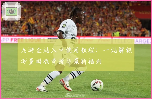 九游全站入口使用教程：一站解锁海量游戏资源与最新福利
